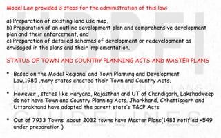 Model Law provided 3 steps for the administration of this law:
a) Preparation of existing land use map,
b) Preparation of an outline development plan and comprehensive development
plan and their enforcement, and
c) Preparation of detailed schemes of development or redevelopment as
envisaged in the plans and their implementation.
STATUS OF TOWN AND COUNTRY PLANNING ACTS AND MASTER PLANS
 Based on the Model Regional and Town Planning and Development
Law,1985 ,many states enacted their Town and Country Acts.
 However , states like Haryana, Rajasthan and UT of Chandigarh, Lakshadweep
do not have Town and Country Planning Acts. Jharkhand, Chhattisgarh and
Uttarakhand have adopted the parent state’s T&CP Acts
 Out of 7933 Towns ,about 2032 towns have Master Plans(1483 notified +549
under preparation )
 