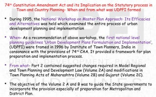 74th
Constitution Amendment Act and its Implication on the Statutory process in
Town and Country Planning- When and from what was UDPFI formed
 During 1995, the National Workshop on Master Plan Approach: Its Efficacies
and Alternatives was held which examined the entire process of urban
development planning and implementation
 When- As a recommendation of above workshop, the first national level
planning guidelines ‘Urban Development Plans Formulation and Implementation’,
(UDPFI) were framed in 1996 by Institute of Town Planners, India in
consonance with the provisions of 74th
CAA. It provided a framework for plan
preparation and implementation process.
 From what- Part 2 contained suggested changes required in Model Regional
and Town Planning and Development Law (Volume 2A) and modifications in
Town Planning Acts of Maharashtra {Volume 2B) and Gujarat (Volume 2C).
 The objective of the Volume 2 A and B was to guide the State governments to
incorporate the provision especially of preparation for Metropolitan and
District Plan.
 