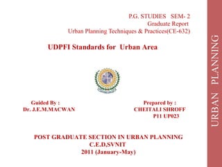 P.G. STUDIES SEM- 2
Graduate Report
Urban Planning Techniques & Practices(CE-632)
UDPFI Standards for Urban Area
Guided By : Prepared by :
Dr. J.E.M.MACWAN CHEITALI SHROFF
P11 UP023
POST GRADUATE SECTION IN URBAN PLANNING
C.E.D,SVNIT
2011 (January-May)
 