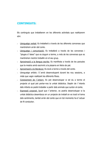 CONTINGUTS:


Els continguts que treballarem en les diferents activitats que realitzarem
són:


-   Llenguatge verbal: Es treballarà a través de les diferents converses que
    mantindrem arràn del conte.
-   Llenguatge i comunicació: Es treballarà a través de les converses i
    “pluges d´idees” que es duguin a terme, a més de les converses que es
    mantindran mentre treballin en el seu grup.
-   Aproximació a la llengua escrita: Es manifesta a través de les paraules
    que la mestra anirà escrivint a la pissarra en lletra de pal.
-   Aproximació a la literatura: Es durà a terme a través del conte.
-   Llenguatge artístic: S´anirà desenvolupant durant les nou sessions, a
    mide que vagin realitzant les diferents fitxes.
-   Coneixement de l´entorn: Es pot desenvolupar si ed du a terme el
    projecte al qual pot portar-nos la unitat didáctica. Depén de l´interés
    dels infants es podrá treballar a partir dels animals que surten al conte.
-   Expressió corporal: Igual que l´anterior, es podría desenvolupar si la
    unitat didáctica desemboca en un projecte de treball on es tracti el tema
    dels sentiments, també arràn del conte que en tot momento ha d´actuar
    de fil conductor.
 