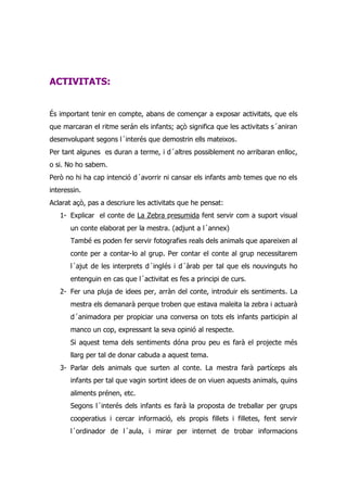 ACTIVITATS:


És important tenir en compte, abans de començar a exposar activitats, que els
que marcaran el ritme serán els infants; açò significa que les activitats s´aniran
desenvolupant segons l´interés que demostrin ells mateixos.
Per tant algunes es duran a terme, i d´altres possiblement no arribaran enlloc,
o si. No ho sabem.
Però no hi ha cap intenció d´avorrir ni cansar els infants amb temes que no els
interessin.
Aclarat açò, pas a descriure les activitats que he pensat:
   1- Explicar el conte de La Zebra presumida fent servir com a suport visual
       un conte elaborat per la mestra. (adjunt a l´annex)
       També es poden fer servir fotografies reals dels animals que apareixen al
       conte per a contar-lo al grup. Per contar el conte al grup necessitarem
       l´ajut de les interprets d´inglés i d´àrab per tal que els nouvinguts ho
       entenguin en cas que l´activitat es fes a principi de curs.
   2- Fer una pluja de idees per, arràn del conte, introduir els sentiments. La
       mestra els demanarà perque troben que estava maleita la zebra i actuarà
       d´animadora per propiciar una conversa on tots els infants participin al
       manco un cop, expressant la seva opinió al respecte.
       Si aquest tema dels sentiments dóna prou peu es farà el projecte més
       llarg per tal de donar cabuda a aquest tema.
   3- Parlar dels animals que surten al conte. La mestra farà partíceps als
       infants per tal que vagin sortint idees de on viuen aquests animals, quins
       aliments prénen, etc.
       Segons l´interés dels infants es farà la proposta de treballar per grups
       cooperatius i cercar informació, els propis fillets i filletes, fent servir
       l´ordinador de l´aula, i mirar per internet de trobar informacions
 
