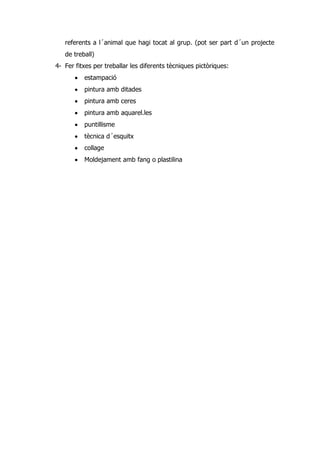 referents a l´animal que hagi tocat al grup. (pot ser part d´un projecte
   de treball)
4- Fer fitxes per treballar les diferents tècniques pictòriques:
          estampació
          pintura amb ditades
          pintura amb ceres
          pintura amb aquarel.les
          puntillisme
          tècnica d´esquitx
          collage
          Moldejament amb fang o plastilina
 