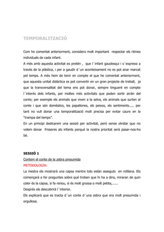 TEMPORALITZACIÓ

Com he comentat anteriorment, considero molt important respectar els ritmes
individuals de cada infant.
A més amb aquesta activitat es pretén , que l´infant gaudesqui i s´expressi a
través de la plàstica, i per a gaudir d´un aconteixament no es pot anar marcat
pel temps. A més hem de tenir en compte el que he comentat anteriorment,
que aquesta unitat didáctica es pot convertir en un gran projecte de treball, ja
que la transversalitat del tema ens pot donar, sempre tinguent en compte
l´interés dels infants, per moltes més activitats que poden sortir arràn del
conte; per exemple els animals que viven a la selva, els animals que surten al
conte i que són domèstics, les papallones, els peixos, els sentiments..... per
tant no vull donar una temporalització molt precisa per evitar caure en la
“trampa del temps”.
En un principi dedicarem una sessió per activitat, però sense olvidar que no
volem donar frisseres als infants perqué la nostra prioritat serà pasar-nos-ho
bé.




SESSIÓ 1
Contem el conte de la zebra presumida
METODOLOGIA:
La mestra els mostrarà una capsa mentre tots estàn asseguts en rotllana. Els
començarà a fer preguntes sobre qué troben que hi ha a dins, miraran de quin
color és la capsa, si fa renou, si és molt grossa o molt petita,......
Després els descobrirà l´interior.
Els explicarà que es tracta d´un conte d´una zebra que era molt presumida i
orgullosa.
 