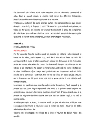 Els demanarà als infants si el volen escoltar. En cas afirmatiu començarà el
relat. Com a suport visual, la mestra farà servir les diferetns fotografíes
plastificades dels animals que apareixen a la historia.
Finalitzada , parlarem de quins animals surten i les característiques que ténen:
de quin color és ?; si és gran o petit? Si recorden quin animal surt primer; es
tracta de fer parlar els infants per avaluar bàsicament el grau de comprensió
del relat i per veure el seu nivell de parla i vocabulari, sobretot als nouvinguts,
que amb el suport de les intérprets, podrán anar afegint vocabulari.


SESSIÓ 2
FEIM LA PRIMERA FITXA
METODOLOGIA:
Per fer aquesta fitxa la mestra seurà els infants en rotllana i els mostrarà el
conte de la zebra, però aquest cop, amb les il.lustracions fetes per ella. Els
anirà passant el conte a tots i quan hagin acabat els demanarà si els fa il.lussió
pintar les retxes a la zebra del conte. Els demanarà de quin color han de ser les
retxes; si els infants no ho saben es miraràn la il.lustració del conte i la foto de
la zebra plastificada. Quan hagin averiguat el color es prepararan amb els babis
posats per a començar l´activitat. Per fer-ho els seurà en petits grups a taules
on hi trobaràn un full gros amb una zebra sense pintar i uns platets amb
témpera negre.
La mestra els explicarà que només poden pintar les retxes; “qué passarà si la
pintem tota de color negre? Que será una zebra si la pintem tota?” segons les
respostes que es donin, la mestra explicarà amb l´ajut d´algún infant, que si la
pintem de negre no será una zebra, sinó que será un cavall, i açò ja no serà el
nostre conte.
A mide que vagin acabant, la mestra anirà penjant els dibuixos al fil per que
s´aixuguin i els infants s´hauran d´anar a rentar les mans i llevar-se els babis
sols i deixar-los al seu lloc.
Després els encarregats de neteja de la clase l´hauran de deixar neta i tot
recollit.
 