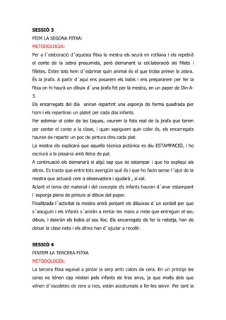 SESSIÓ 3
FEIM LA SEGONA FITXA:
METODOLOGIA:
Per a l´elaboració d´aquesta fitxa la mestra els seurà en rotllana i els repetirà
el conte de la zebra presumida, però demanant la col.laboració als fillets i
filletes. Entre tots hem d´esbrinar quin animal és el que troba primer la zebra.
És la jirafa. A partir d´aquí ens posarem els babis i ens prepararem per fer la
fitxa on hi haurà un dibuix d´una jirafa fet per la mestra, en un paper de Din-A-
3.
Els encarregats del día aniran repartint una esponja de forma quadrada per
hom i els repartiran un platet per cada dos infants.
Per esbrinar el color de les taques, veurem la foto real de la jirafa que tenim
per contar el conte a la clase, i quan sapiguem quin color és, els encarregats
hauran de repartir un poc de pintura dins cada plat.
La mestra els explicarà que aquella técnica pictòrica es diu ESTAMPACIÓ, i ho
escriurà a la pissarra amb lletra de pal.
A continuació els demanarà si algú sap que és estampar i que ho expliqui als
altres. Es tracta que entre tots averigüin qué és i que ho facin sense l´ajut de la
mestra que actuarà com a observadora i ajudarà , si cal.
Aclarit el tema del material i del concepte els infants hauran d´anar estampant
l´esponja plena de pintura al dibuix del paper.
Finalitzada l´activitat la mestra anirà penjant els dibuixos d´un cordell per que
s´aixuguin i els infants s´aniràn a rentar les mans a mide que entreguin el seu
dibuix, i deixràn els babis al seu lloc. Els encarregats de fer la netetja, han de
deixar la clase neta i els altres han d´ajudar a recollir.


SESSIÓ 4
PINTEM LA TERCERA FITXA
METODOLOGÍA:
La tercera fitxa equival a pintar la serp amb colors de cera. En un principi les
ceres no ténen cap misteri pels infants de tres anys, ja que molts dels que
vénen d´escoletes de zero a tres, están acostumats a fer-les servir. Per tant la
 