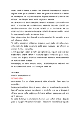 mestra seurà els infants en rotllana i els demanarà si recorden quin va ser el
següent animal que es va trobar la zebra. Per ajudar-los a adivinar-ho la mestra
els donarà pistes per tal que ho endevinin els propis infants si és que no ho han
encertat. Per exemple: “és un animal llarg que va pel terra”.
Un cop aclarat quin animal toca pintar, la mestra els explicarà que pintaràn amb
ceres i si saben que son. Els mostrarà un paquet de ceres i els explicarà que
per pintar amb ceres s´han de posar els babis per no embrutar-se. Així que
mentre els infants van a cercar i posar-se els babis, la mestra treurà les ceres i
les posarà sobre les taules on hagin de pintar.
Quan tothom estigui llest, els seurà en petits grups i els dirà que pintin la serp
dels colors que vulguin.
Va molt bé treballar en petits grups perque es poden ajudar entre ells. A més,
si la mestra ho troba convenient, podrá posar musiqueta          per afavorir un
ambient de feina i tranquilitat.
A mide que vagin acabant la mestra els explicarà que perque la cera quedi ben
fixada i no ho embruti tot han de posar una capa de vernís i així queda fixada.
Aquesta feina de posar el vernís la farà la mestra mentre els infants es fan net
les mans i es lleven els babis.
Com sempre, tots han d´ajudar a recollir, i els encarregats de netejar ho han
de fer i deixar-ho tot com si “aquí no hagués passat res”.


SESSIÓ 5
PINTEM AMB AQUAREL.LES
METODOLOGIA:
Amb aquesta fitxa els infants hauran de pintar el pardal i faran servir les
aquarel.les.
Possiblement mai hagin fet servir aquests colors, per la qual cosa, la mestra els
haurà d´ensenyar a emprar correctament el pinzell. Me ve al cap la idea que si
el tema suposa molts problemes, els infants pintaran aquarel.les però fent
servir les mans.
Es tracta de banyar-se el ditet amb la mà i anar agafant pintura i després
posar-la al paper. Pot resultar interessant i més divertit pels infants; d´aquesta
 