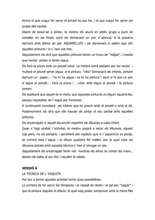 forma el que vulgui fer servir el pinzell ho pot fer, i el que vulgui fer servir els
propis dits també.
Abans de posar-se a pintar, la mestra els seurà en petits grups a punt de
treballar en les fitxes, però els demanarà un poc d´atenció. A la pissarra
escriurà amb lletres de pal: AQUAREL.LES i els demanarà si saben que són
aquelles pintures i si n´han vist mai.
Seguidament els dirà que aquelles pintures ténen un truco de “màgia”, i resulta
que només pinten si ténen aigua.
Els farà la prova amb un pinzell eixut. La mestra anirà passant per les taules i
mullarà el pinzell sense aigua a la pintura. “véis? Demanarà als infants, pintant
damunt un paper; - “no hi ha aigua i no hi ha pintura”; però si hi pos un poc
d´aigua al pinzell…. Farà la prova i ….véis! amb aigua el pinzell i la pintura
pinten!
Els explicarà que aquell és el motiu que aquestes pintures es diguin aquarel.les,
perque necessiten de l´aigua per funcionar.
A continuació convidarà als infants que ho provin amb el pinzell o amb el dit.
Posteriorment els dirà que ells hauran de pintar el seu pardal amb aquelles
pintures.
Els encarregats d´aquell dia aniràn repartint els dibuixos a cada infant.
Quan s´hagi acabat l´activitat, la mestra posarà a secar els dibuixos, aquest
cop però, no els penjarà, i aprofitarà per explicar que si l´aquarel.la se penja,
se correrà tota l´aigua i el dibuix quedarà fet malbé; per la qual cosa els
dibuixos pintats amb aquesta técnica s´han d´eixugar en pla.
Seguidament els encarregats faràn net mentres els altres es renten les mans ,
deixen els babis al seu lloc i recullen la classe.


SESSIÓ 6
LA TÈCNICA DE L´ESQUITX
Per dur a terme aquesta activitat tenim dues possibilitats.
La primera és fer servir les témperes i el raspall de dents i el pal per “raspar” i
que la pintura esquitxi el dibuix; la qual vaig poder comprovar amb la meva filla
 