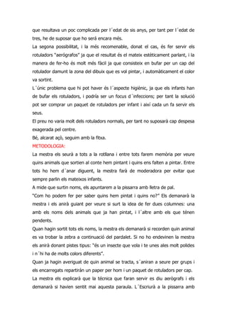 que resultava un poc complicada per l´edat de sis anys, per tant per l´edat de
tres, he de suposar que ho será encara més.
La segona possibilitat, i la més recomenable, donat el cas, és fer servir els
rotuladors “aerógrafos” ja que el resultat és el mateix estèticament parlant, i la
manera de fer-ho és molt més fàcil ja que consisteix en bufar per un cap del
rotulador damunt la zona del dibuix que es vol pintar, i automàticament el color
va sortint.
L´únic problema que hi pot haver és l´aspecte higiènic, ja que els infants han
de bufar els rotuladors, i podría ser un focus d´infeccions; per tant la solució
pot ser comprar un paquet de rotuladors per infant i així cada un fa servir els
seus.
El preu no varia molt dels rotuladors normals, per tant no suposarà cap despesa
exagerada pel centre.
Bé, alcarat açò, seguim amb la fitxa.
METODOLOGIA:
La mestra els seurà a tots a la rotllana i entre tots farem memòria per veure
quins animals que sortien al conte hem pintant i quins ens falten a pintar. Entre
tots ho hem d´anar diguent, la mestra farà de moderadora per evitar que
sempre parlin els mateixos infants.
A mide que surtin noms, els apuntarem a la pissarra amb lletra de pal.
“Com ho podem fer per saber quins hem pintat i quins no?” Els demanarà la
mestra i els anirà guiant per veure si surt la idea de fer dues columnes: una
amb els noms dels animals que ja han pintat, i l´altre amb els que ténen
pendents.
Quan hagin sortit tots els noms, la mestra els demanarà si recorden quin animal
es va trobar la zebra a continuació del pardalet. Si no ho endevinen la mestra
els anirà donant pistes tipus: “és un insecte que vola i te unes ales molt polides
i n´hi ha de molts colors diferents”.
Quan ja hagin averiguat de quin animal se tracta, s´aniran a seure per grups i
els encarregats repartirán un paper per hom i un paquet de rotuladors per cap.
La mestra els explicarà que la técnica que faran servir es diu aerògrafs i els
demanarà si havien sentit mai aquesta paraula. L´Escriurà a la pissarra amb
 