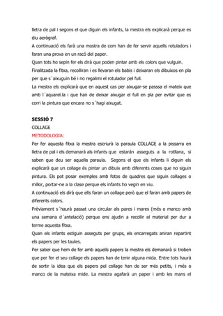 lletra de pal i segons el que diguin els infants, la mestra els explicarà perque es
diu aerògraf.
A continuació els farà una mostra de com han de fer servir aquells rotuladors i
faran una prova en un racó del paper.
Quan tots ho sepin fer els dirà que poden pintar amb els colors que vulguin.
Finalitzada la fitxa, recolliran i es llevaran els babis i deixaran els dibuixos en pla
per que s´aixuguin bé i no regalimi el rotulador pel full.
La mestra els explicarà que en aquest cas per aixugar-se passsa el mateix que
amb l´aquarel.la i que han de deixar aixugar el full en pla per evitar que es
corri la pintura que encara no s´hagi aixugat.


SESSIÓ 7
COLLAGE
METODOLOGIA:
Per fer aquesta fitxa la mestra escriurà la paraula COLLAGE a la pissarra en
lletra de pal i els demanarà als infants q ue estarán asseguts a la rotllana, si
saben que deu ser aquella paraula.         Segons el que els infants li diguin els
explicarà que un collage és pintar un dibuix amb diferents coses que no siguin
pintura. Els pot posar exemples amb fotos de quadres que siguin collages o
millor, portar-ne a la clase perque els infants ho vegin en viu.
A continuació els dirà que ells faran un collage però que el faran amb papers de
diferents colors.
Prèviament s´haurà passat una circular als pares i mares (més o manco amb
una semana d´antelació) perque ens ajudin a recollir el material per dur a
terme aquesta fitxa.
Quan els infants estiguin asseguts per grups, els encarregats aniran repartint
els papers per les taules.
Per saber que hem de fer amb aquells papers la mestra els demanarà si troben
que per fer el seu collage els papers han de tenir alguna mida. Entre tots haurà
de sortir la idea que els papers pel collage han de ser més petits, i més o
manco de la mateixa mide. La mestra agafarà un paper i amb les mans el
 