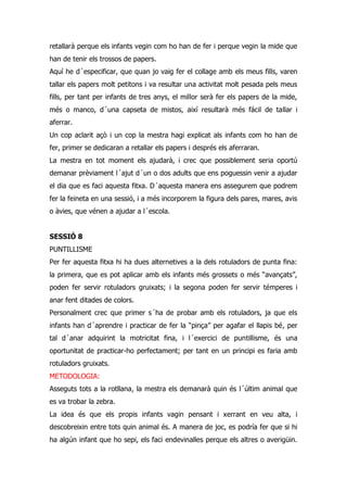 retallarà perque els infants vegin com ho han de fer i perque vegin la mide que
han de tenir els trossos de papers.
Aquí he d´especificar, que quan jo vaig fer el collage amb els meus fills, varen
tallar els papers molt petitons i va resultar una activitat molt pesada pels meus
fills, per tant per infants de tres anys, el millor serà fer els papers de la mide,
més o manco, d´una capseta de mistos, així resultarà més fácil de tallar i
aferrar.
Un cop aclarit açò i un cop la mestra hagi explicat als infants com ho han de
fer, primer se dedicaran a retallar els papers i després els aferraran.
La mestra en tot moment els ajudarà, i crec que possiblement seria oportú
demanar prèviament l´ajut d´un o dos adults que ens poguessin venir a ajudar
el dia que es faci aquesta fitxa. D´aquesta manera ens assegurem que podrem
fer la feineta en una sessió, i a més incorporem la figura dels pares, mares, avis
o àvies, que vénen a ajudar a l´escola.


SESSIÓ 8
PUNTILLISME
Per fer aquesta fitxa hi ha dues alternetives a la dels rotuladors de punta fina:
la primera, que es pot aplicar amb els infants més grossets o més “avançats”,
poden fer servir rotuladors gruixats; i la segona poden fer servir témperes i
anar fent ditades de colors.
Personalment crec que primer s´ha de probar amb els rotuladors, ja que els
infants han d´aprendre i practicar de fer la “pinça” per agafar el llapis bé, per
tal d´anar adquirint la motricitat fina, i l´exercici de puntillisme, és una
oportunitat de practicar-ho perfectament; per tant en un principi es faria amb
rotuladors gruixats.
METODOLOGIA:
Asseguts tots a la rotllana, la mestra els demanarà quin és l´últim animal que
es va trobar la zebra.
La idea és que els propis infants vagin pensant i xerrant en veu alta, i
descobreixin entre tots quin animal és. A manera de joc, es podría fer que si hi
ha algún infant que ho sepi, els faci endevinalles perque els altres o averigüin.
 