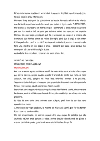 D´aquesta forma practiquen vocabulari, i recursos lingüístics en forma de joc,
la qual cosa és prou interessant.
Un cop s´hagi averiguat de quin animal es tracta, la mestra els dirà als infants
que la técnica que hauran de fer servir per pintar el tigre es diu PUNTILLISME.
Ho escriurà a la pissarra en lletres de pal i demanarà si algú pensa o sap que
pot ser. La mestra farà de guía per esbrinar entre tots que pot ser aquella
técnica. Un cop hagin averiguat qué és, s´asseuran en grups i la mestra els
demanarà que només pintin les retxes del tigre, però que si algú el vol pintar
tot ho podrá fer, però la condició será que el pintin fent puntets. La mestra els
farà una mostra en un paper i anirà           passant per cada grup perque ho
entenguin bé i per si hi ha algún dubte.
Acabada la fitxa reculliran i posaran els babis al seu lloc.


SESSIÓ 9 I DARRERA
MOLDETJAR AMB PLASTILINA
METODOLOGIA:
Per dur a terme aquesta darrera sessió, la mestra els explicarà als infants que
per ser la darrera sessió, podrán escollir l´animal del conte que més els hagi
agradat. Per això, penjarà les fotos dels diferents animals a la pissarra.
Seguiament els dirà que s´asseguin per grups i els demanarà qué els agradaría
fer per representar aquell animal que hagin escollit.
Mentre els anirà repartint trossos de palstilines de diferents colors, i els dirà que
la darrera técnica artística que han de fer es diu modelatge, en el seu cas amb
plastilina.
La idea és que facin tants animals com vulguin; però han de ser dels que
apareixen al conte.
A mide que els vagin acabant, la mestra els hi posarà vernís per fer-los tornar
forts i que no es desmotllin.
Un cop envernissats, els anirem posant dins una capsa de sabates que els
alumnes hauran anat portant a clase, prèvia circular reclamantla als pares i
mares, per tal de poder guardar el seu material i saber de qui és.
 