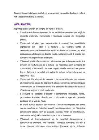 Finalment quan tots hagin acabat els seus animals es recollirà la clase i es farà
net i posaran els babis al seu lloc.


AVALUACIÓ:
Aspectes que se tindràn en compta a l´hora d´avaluar:
   -   S´avaluarà el desenvolupament de les habilitats expressives per mitjà de
       diferents materials, instruments i tècniques pròpies del llenguatge
       plàstic .
   -   S’observarà el plaer per experimentar i explorar les possibilitats
       expressives    del     color    i   la   textura   .   Es   valorarà   també    el
       desenvolupament de la sensibilitat estètica i d’actituds positives cap a les
       produccions artístiques en distints medis, juntament amb l’ interès per
       compartir les experiències estètiques.
   -   S’Avaluarà si els infants valoren i s’interessen per la llengua escrita i si
       s’inicien en l’ús funcional de la lectura i de l’escriptura com a mitjans de
       comunicació, d’informació i de plaer. Aquest interès se mostra en primer
       lloc en l’atenció i curiositat pels actes de lectura i d’escriptura que es
       realitzen a l’aula.
   -   S’observarà l’ús adequat del material i es valorarà l’interès per explorar
       els mecanismes bàsics del codi escrit, el coneixement de característiques
       i convencions de la llengua escrita i la valoració de l’estadi de lectura i
       d’escriptura segons el nivell maduratiu.
   -   S´Avaluarà la capacitat d’escoltar i comprendre missatges, relats,
       produccions literàries, descripcions i informacions que els permetin
       participar en la vida de l’aula.
   -   Es tindrà atenció especial per observar l´actitud de respecte pels altres
       que es manifesta en l’interès i atenció cap allò que diuen i en l’ús de les
       convencions socials (torn de paraula, escoltar, mirar els interlocutors,
       mantenir el tema) així com en l’acceptació de la diversitat.
   -   S’Avaluarà el desenvolupament            de la capacitat       d’expressar-se    i
       comunicar-se oralment, amb claredat i correcció suficients, de dur a
       terme diverses intencions comunicatives (demanar ajuda, informar
 