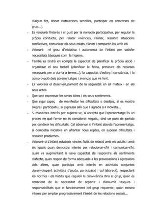 d’algun fet, donar instruccions senzilles, participar en converses de
    grup...).
-   Es valorarà l’interès i el gust per la narració participativa, per regular la
    pròpia conducta, per relatar vivències, raonar, resoldre situacions
    conflictives, comunicar els seus estats d’ànim i compartir-los amb els
-   Valoraré      el grau d’iniciativa i autonomia de l’infant per satisfer
    necessitats bàsiques com la higiene.
-   També es tindrà en compte la capacitat de planificar la pròpia acció i
    organitzar el seu treball (planificar la feina, preveure els recursos
    necessaris per a dur-la a terme...), la capacitat d’esforç i constància, i la
    comprovació dels aprenentatges i avanços que va fent.
-   Es valorarà el desenvolupament de la seguretat en ell mateix i en els
    seus actes.
-   Que sepi expressar les seves idees i els seus sentiments.
-   Que sigui capaç         de manifestar les dificultats o desitjos, si es mostra
    alegre i participatiu, si expressa allò que li agrada o li molesta...
-   Si manifesta interès per superar-se, si accepta que l’aprenentatge és un
    procés en què l’error no és considerat negatiu, sinó un punt de partida
    per conèixer les dificultats. Cal observar si l’infant aborda l’aprenentatge,
    si demostra iniciativa en afrontar nous reptes, en superar dificultats i
    resoldre problemes.
-   Valoraré si L’infant estableix vincles fluïts de relació amb els adults i amb
    els iguals quan demostra interès per relacionar-s’hi i comunicar-s’hi,
    quan va augmentant la seva capacitat de respondre als sentiments
    d’afecte, quan respon de forma adequada a les provocacions i agressions
    dels altres, quan participa amb interès en activitats conjuntes
    desenvolupant activitats d’ajuda, participació i col·laboració, respectant
    les normes i els hàbits que regulen la convivència dins el grup, quan és
    conscient     de   la    necessitat   de   repartir   i   d’assumir   tasques   i
    responsabilitats que el funcionament del grup requereix; quan mostra
    interès per ampliar progressivament l’àmbit de les relacions socials...
 