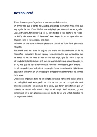 INTRODUCCIÓ


Abans de començar m´agradaria aclarar un parell de cosetes.
En primer lloc que el conte de La zebra presumida és inventat meu. Però que
vaig agafar la idea d´una història que vaig llegir per internet i me va agradar.
Les il.lustracions, també les vaig fer jo, però la idea la vaig agafar a na Mercè i
na EriKa, del conte de “El buscador” den Jorge Bucannan que elles van
il.lustrar, i ens el varen regalar a la clase.
Finalment dir que com a annexes present el conte i les fitxes fetes pels meus
filles i fill.
Juntament amb les fitxes hi adjunt una mena de documentació on hi ha
fotografíes i comentaris de com va anar l´experiència. Per tant vul clarificar que
les fitxes no les ha fetes el meu fill de tres anys, que és l´edat a qui va
adreçada la Unitat Didàctica; sinó que els han fet els tres de diferents edats (6,
5 i 3), més que res per “evitar conflictes familiars” innecessaris, ja m´entens.
Un altre aspecte important a tenir en compte és que aquesta unitat didáctica es
pot acabar convertint en un projecte per a treballar els sentiments i els animals
de la selva.
Crec que és important tenir-ho en compte perque jo només me basaré amb la
part més plàstica del tema; però que hi ha tot una part de contingut relacionat
amb els sentiments i els animals de la selva, que dónen perfectament per un
projecte de treball més ampli i llarg en el temps. Però repetesc, jo me
concentraré en la part plàstica perque es tracta de fer una unitat didáctica no
un projecte de treball.
 