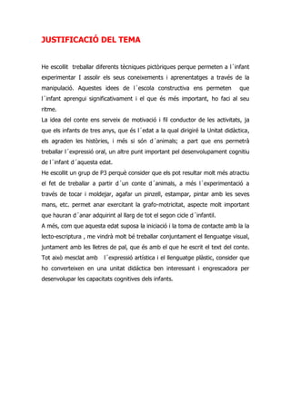 JUSTIFICACIÓ DEL TEMA


He escollit treballar diferents tècniques pictòriques perque permeten a l´infant
experimentar I assolir els seus coneixements i aprenentatges a través de la
manipulació. Aquestes idees de l´escola constructiva ens permeten               que
l´infant aprengui significativament i el que és més important, ho faci al seu
ritme.
La idea del conte ens serveix de motivació i fil conductor de les activitats, ja
que els infants de tres anys, que és l´edat a la qual dirigiré la Unitat didàctica,
els agraden les històries, i més si són d´animals; a part que ens permetrà
treballar l´expressió oral, un altre punt important pel desenvolupament cognitiu
de l´infant d´aquesta edat.
He escollit un grup de P3 perquè consider que els pot resultar molt més atractiu
el fet de treballar a partir d´un conte d´animals, a més l´experimentació a
través de tocar i moldejar, agafar un pinzell, estampar, pintar amb les seves
mans, etc. permet anar exercitant la grafo-motricitat, aspecte molt important
que hauran d´anar adquirint al llarg de tot el segon cicle d´infantil.
A més, com que aquesta edat suposa la iniciació i la toma de contacte amb la la
lecto-escriptura , me vindrà molt bé treballar conjuntament el llenguatge visual,
juntament amb les lletres de pal, que és amb el que he escrit el text del conte.
Tot això mesclat amb     l´expressió artística i el llenguatge plàstic, consider que
ho converteixen en una unitat didáctica ben interessant i engrescadora per
desenvolupar les capacitats cognitives dels infants.
 