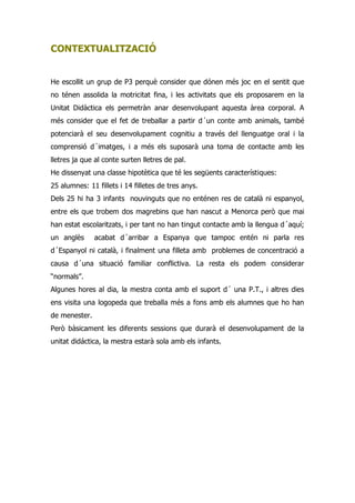 CONTEXTUALITZACIÓ


He escollit un grup de P3 perquè consider que dónen més joc en el sentit que
no ténen assolida la motricitat fina, i les activitats que els proposarem en la
Unitat Didàctica els permetràn anar desenvolupant aquesta àrea corporal. A
més consider que el fet de treballar a partir d´un conte amb animals, també
potenciarà el seu desenvolupament cognitiu a través del llenguatge oral i la
comprensió d´imatges, i a més els suposarà una toma de contacte amb les
lletres ja que al conte surten lletres de pal.
He dissenyat una classe hipotètica que té les següents característiques:
25 alumnes: 11 fillets i 14 filletes de tres anys.
Dels 25 hi ha 3 infants nouvinguts que no enténen res de català ni espanyol,
entre els que trobem dos magrebins que han nascut a Menorca però que mai
han estat escolaritzats, i per tant no han tingut contacte amb la llengua d´aquí;
un anglès      acabat d´arribar a Espanya que tampoc entén ni parla res
d´Espanyol ni català, i finalment una filleta amb problemes de concentració a
causa d´una situació familiar conflictiva. La resta els podem considerar
“normals”.
Algunes hores al dia, la mestra conta amb el suport d´ una P.T., i altres dies
ens visita una logopeda que treballa més a fons amb els alumnes que ho han
de menester.
Però bàsicament les diferents sessions que durarà el desenvolupament de la
unitat didáctica, la mestra estarà sola amb els infants.
 