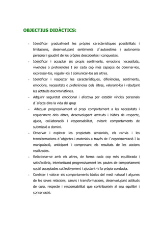 OBJECTIUS DIDÀCTICS:

 -   Identificar gradualment les pròpies característiques possibilitats i
     limitacions,     desenvolupant   sentiments     d´autoestima   i   autonomia
     personal i gaudint de les pròpies descobertes i conquestes.
 -   Identificar i acceptar els propis sentiments, emocions necessitats,
     vivències o preferències I ser cada cop més capaços de dominar-los,
     expressar-los, regular-los I comunicar-los als altres.
 -   Identificar i respectar les característiques, diferències, sentiments,
     emocions, necessitats o preferències dels altres, valorant-los i rebutjant
     les actituds discriminatòries.
 -   Adquirir seguretat emocional i afectiva per establir vincles personals
     d´afecte dins la vida del grup
 -   Adequar progressivament el propi comportament a les necessitats i
     requeriment dels altres, desenvolupant actituds i hàbits de respecte,
     ajuda,   col.laboració   i   responsabilitat,   evitant   comportaments     de
     submissió o domini.
 -   Observar       i explorar les propietats sensorials, els       canvis   i   les
     transformacions d´objectes i materials a través de l´experimentació I la
     manipulació, anticipant i comprovant els resultats de les accions
     realitzades.
 -   Relacionar-se amb els altres, de forma cada cop més equilibrada i
     satisfactòria, interioritzant progressivament les pautes de comportament
     social acceptades col.lectivament i ajustant-hi la pròpia conducta.
 -   Conèixer i valorar els comportaments bàsics del medi natural i algunes
     de les seves relacions, canvis i transformacions, desenvolupant actituds
     de cura, respecte i responsabilitat que contribueixin al seu equilibri i
     conservació.
 