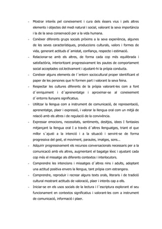 -   Mostrar interès pel coneixement i cura dels éssers vius i pels altres
    elements i objectes del medi natural i social, valorant la seva importància
    i la de la seva conservació per a la vida humana.
-   Conèixer diferents grups socials pròxims a la seva experiència, algunes
    de les seves característiques, produccions culturals, valors i formes de
    vida, generant actituds d´amistat, confiança, respecte i estimació.
-   Relacionar-se amb els altres, de forma cada cop més equilibrada i
    satisfactòria, interioritzant progressivament les pautes de comportament
    social acceptades col.lectivament i ajustant-hi la pròpia conducta.
-   Conèixer alguns elements de l´entorn sociocultural proper identificant el
    paper de les persones que hi formen part i valorant la seva feina.
-   Respectar les cultures diferents de la pròpia valorant-les com a font
    d´enriquiment    i   d´aprenentatge     i   aproximar-se    al   coneixement
    d´entorns llunyans significatius.
-   Utilitzar la llengua com a instrument de comunicació, de representació,
    aprenentatge, plaer i expressió, i valorar la llengua oral com un mitjà de
    relació amb els altres i de regulació de la convivència.
-   Expressar emocions, necessitats, sentiments, desitjos, idees I fantasies
    mitjançant la llengua oral I a través d´altres llenguatges, triant el que
    millor s´ajusti a la intenció i a la situació i servint-se de forma
    progressiva del gest, el moviment, paraules, imatges, sons...
-   Adquirir progressivament els recursos conversacionals necessaris per a la
    comunicació amb els altres, augmentant el bagatge lèxic i ajustant cada
    cop més el missatge als diferents contextos i interlocutors.
-   Comprendre les intencions i missatges d´altres nins i adults, adoptant
    una actitud positiva envers la llengua, tant pròpia com estrangera.
-   Comprendre, reproduir i recrear alguns texts orals, literaris i de tradició
    cultural mostrant actituds de valoració, plaer i interès cap a ells.
-   Iniciar-se en els usos socials de la lectura i l´escriptura explorant el seu
    funcionament en contextos significatius i valorant-les com a instrument
    de comunicació, informació i plaer.
 
