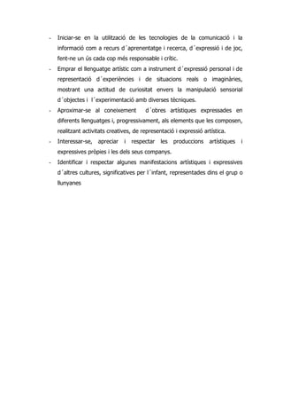 -   Iniciar-se en la utilització de les tecnologies de la comunicació i la
    informació com a recurs d´aprenentatge i recerca, d´expressió i de joc,
    fent-ne un ús cada cop més responsable i crític.
-   Emprar el llenguatge artístic com a instrument d´expressió personal i de
    representació d´experiències i de situacions reals o imaginàries,
    mostrant una actitud de curiositat envers la manipulació sensorial
    d´objectes i l´experimentació amb diverses tècniques.
-   Aproximar-se al coneixement          d´obres artístiques expressades en
    diferents llenguatges i, progressivament, als elements que les composen,
    realitzant activitats creatives, de representació i expressió artística.
-   Interessar-se,   apreciar   i   respectar   les   produccions   artístiques   i
    expressives pròpies i les dels seus companys.
-   Identificar i respectar algunes manifestacions artístiques i expressives
    d´altres cultures, significatives per l´infant, representades dins el grup o
    llunyanes
 