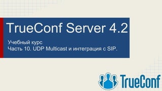 TrueConf Server 4.2
Учебный курс
Часть 10. UDP Multicast и интеграция с SIP.
 