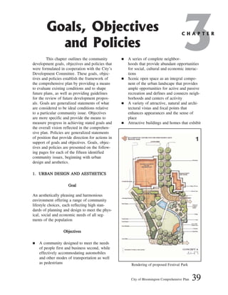 This chapter outlines the community
development goals, objectives and policies that
were formulated in cooperation with the City’s
Development Committee. These goals, objec-
tives and policies establish the framework of
the comprehensive plan by providing a means
to evaluate existing conditions and to shape
future plans, as well as providing guidelines
for the review of future development propos-
als. Goals are generalized statements of what
are considered to be ideal conditions relative
to a particular community issue. Objectives
are more specific and provide the means to
measure progress in achieving stated goals and
the overall vision reflected in the comprehen-
sive plan. Policies are generalized statements
of position that provide direction for actions in
support of goals and objectives. Goals, objec-
tives and policies are presented on the follow-
ing pages for each of the fifteen identified
community issues, beginning with urban
design and aesthetics.
1
1.
. U
UR
RB
BA
AN
N D
DE
ES
SI
IG
GN
N A
AN
ND
D A
AE
ES
ST
TH
HE
ET
TI
IC
CS
S
G
Go
oa
al
l
An aesthetically pleasing and harmonious
environment offering a range of community
lifestyle choices, each reflecting high stan-
dards of planning and design to meet the phys-
ical, social and economic needs of all seg-
ments of the population
O
Ob
bj
je
ec
ct
ti
iv
ve
es
s
„ A community designed to meet the needs
of people first and business second, while
effectively accommodating automobiles
and other modes of transportation as well
as pedestrians
„ A series of complete neighbor-
hoods that provide abundant opportunities
for social, cultural and economic interac-
tions
„ Scenic open space as an integral compo-
nent of the urban landscape that provides
ample opportunities for active and passive
recreation and defines and connects neigh-
borhoods and centers of activity
„ A variety of attractive, natural and archi-
tectural vistas and focal points that
enhances appearances and the sense of
place
„ Attractive buildings and homes that exhibit
City of Bloomington Comprehensive Plan 39
3
Goals, Objectives
and Policies
C H A P T E R
Rendering of proposed Festival Park
 