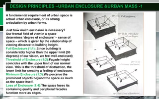 DESIGN PRINCIPLES –URBAN ENCLOSURE &URBAN MASS -1
A fundamental requirement of urban space is
actual urban enclosure, or its strong
articulation by urban forms.
Just how much enclosure is necessary?
Our frontal field of view in a space
determines ‘degree of enclosure’ – sense of
space – which is given by the relationship of
viewing distance to building height.
Full Enclosure (1:1): Since building is
considerably higher than the upper limit (30
degrees) of our vision, we feel well-enclosed)
Threshold of Enclosure (1:2):Façade height
coincides with the upper limit of our normal
view. This is the threshold of distraction, the
lower limit for creating a feeling of enclosure.
Minimum Enclosure (1:3):We perceive the
prominent objects beyond the space as much
as the space itself.
Loss of Enclosure (1:4):The space loses its
containing quality and peripheral facades
function more as edges.
 
