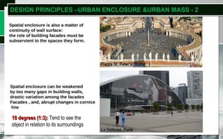 Click to add titleSpatial enclosure is also a matter of
continuity of wall surface:
the role of building facades must be
subservient to the spaces they form.
Spatial enclosure can be weakened
by too many gaps in building walls,
drastic variation among the facades
Facades , and, abrupt changes in cornice
line
DESIGN PRINCIPLES –URBAN ENCLOSURE &URBAN MASS - 2
18 degrees (1:3):18 degrees (1:3): Tend to see the
object in relation to its surroundings
 