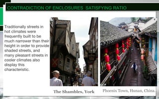 Traditionally streets in
hot climates were
frequently built to be
much narrower than their
height in order to provide
shaded streets, and
many pleasant streets in
cooler climates also
display this
characteristic.
Phoenix Town, Hunan, China.The Shambles, York
CONTRADICTION OF ENCLOSURES SATISFYING RATIO
 