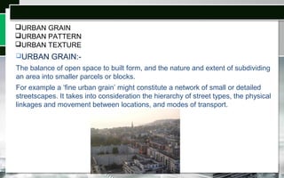 URBAN GRAIN
URBAN PATTERN
URBAN TEXTURE
URBAN GRAIN:-
The balance of open space to built form, and the nature and extent of subdividing
an area into smaller parcels or blocks.
For example a ‘fine urban grain’ might constitute a network of small or detailed
streetscapes. It takes into consideration the hierarchy of street types, the physical
linkages and movement between locations, and modes of transport.
 