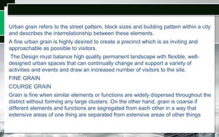 Urban grain refers to the street pattern, block sizes and building pattern within a city
and describes the interrelationship between these elements.
A fine urban grain is highly desired to create a precinct which is as inviting and
approachable as possible to visitors.
The Design must balance high quality permanent landscape with flexible, well-
designed urban spaces that can continually change and support a variety of
activities and events and draw an increased number of visitors to the site.
FINE GRAIN
COURSE GRAIN
Grain is fine when similar elements or functions are widely dispersed throughout the
district without forming any large clusters. On the other hand, grain is coarse if
different elements and functions are segregated from each other in a way that
extensive areas of one thing are separated from extensive areas of other things
 