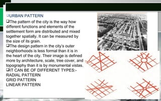 URBAN PATTERN
The pattern of the city is the way how
different functions and elements of the
settlement form are distributed and mixed
together spatially. It can be measured by
the size of its grain.
The design pattern in the city’s outer
neighborhoods is less formal than it is in
the heart of the city. Their image is defined
more by architecture, scale, tree cover, and
topography than it is by monumental vistas.
IT CAN BE OF DIFFERENT TYPES:-
RADIAL PATTERN
GRID PATTERN
LINEAR PATTERN
 
