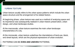 Urban texture usually refers to the urban space patterns which include the urban
space structure and the arrangement of its related factors .
At beginning phase, urban texture was used as a method of analyzing space and
its importance was subsequently realized in urban historic preservation, urban
design, and urban landscape studies.
At the macroscale, urban texture examines the main urban landscape
characteristics of a city.
At the microscale, urban texture underlines the interrelations of land-use, block,
and street layouts, which are the physical expressions of urban evolution.
PATTERNS CAN BE EVEN AND UNEVEN PATTERNS.
URBAN TEXTURE
 