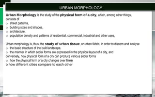 Urban Morphology is the study of the physical form of a city, which, among other things,
consists of
o street patterns,
o building sizes and shapes,
o architecture,
o population density and patterns of residential, commercial, industrial and other uses,
Urban morphology is, thus, the study of urban tissue, or urban fabric, in order to discern and analyse
o the basic structure of the built landscape,
o the manner in which social forms are expressed in the physical layout of a city, and
conversely, how physical form of a city can produce various social forms
o how the physical form of a city changes over time
o how different cities compare to each other
URBAN MORPHOLOGY
 