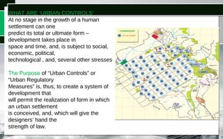 WHAT ARE ‘URBAN CONTROLS’
At no stage in the growth of a human
settlement can one
predict its total or ultimate form –
development takes place in
space and time, and, is subject to social,
economic, political,
technological , and, several other stresses
The Purpose of “Urban Controls” or
“Urban Regulatory
Measures” is, thus, to create a system of
development that
will permit the realization of form in which
an urban settlement
is conceived, and, which will give the
designers’ hand the
strength of law.
 