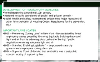 DEVELOPMENT OF REGULATORY MEASURES
•Formal Beginning around mid-19th century
•Instituted to clarify boundaries of ‘public’ and ‘private’ domain –
•Social, health and safety requirements began to be major regulators of
urban form (Adoption of Housing Codes, Regulations for fire prevention,
etc.)
IMPORTANT LAWS / DATES LAWS / DATES
•1916 – Pioneering ‘Zoning Laws’ in New York - Necessitated by threat
to property values posed by 40-storey Equitable Building that cut off
light and air from its adjoining plots Led to the ‘Zoning’ / public
regulations ensuring adequate light and air
•1926 – Standard Enabling Legislation” – empowered state city
governments to prepare zoning plans, etc.
•1954 – Supreme Court of decided that aesthetics was a just public
concern worthy of support by law.
 