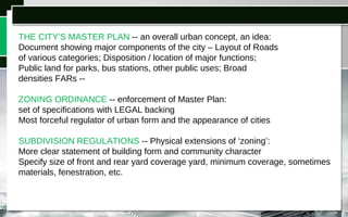THE CITY’S MASTER PLAN -- an overall urban concept, an idea:
Document showing major components of the city – Layout of Roads
of various categories; Disposition / location of major functions;
Public land for parks, bus stations, other public uses; Broad
densities FARs --
ZONING ORDINANCE -- enforcement of Master Plan:
set of specifications with LEGAL backing
Most forceful regulator of urban form and the appearance of cities
SUBDIVISION REGULATIONS -- Physical extensions of ‘zoning’:
More clear statement of building form and community character
Specify size of front and rear yard coverage yard, minimum coverage, sometimes
materials, fenestration, etc.
 