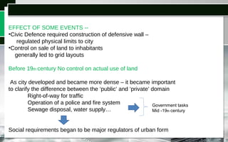 EFFECT OF SOME EVENTS --
•Civic Defence required construction of defensive wall –
regulated physical limits to city
•Control on sale of land to inhabitants
generally led to grid layouts
Before 19th century No control on actual use of land
As city developed and became more dense – it became important
to clarify the difference between the ‘public’ and ‘private’ domain
Right-of-way for traffic
Operation of a police and fire system
Sewage disposal, water supply…
Social requirements began to be major regulators of urban form
Government tasks
Mid -19th century
 