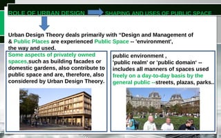 ROLE OF URBAN DESIGN SHAPING AND USES OF PUBLIC SPACE
Urban Design Theory deals primarily with “Design and Management of Public
& Public Places are experienced Public Space -- 'environment',
the way and used.
Some aspects of privately owned
spaces,such as building facades or
domestic gardens, also contribute to
public space and are, therefore, also
considered by Urban Design Theory.
public environment ,
'public realm' or 'public domain‘ --
includes all manners of spaces used
freely on a day-to-day basis by the
general public --streets, plazas, parks..
 
