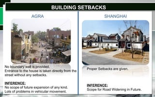 BUILDING SETBACKSBUILDING SETBACKS
AGRA SHANGHAI
No boundary wall is provided.
Entrance to the house is taken directly from the
street without any setbacks.
INFERENCE:
No scope of future expansion of any kind.
Lots of problems in vehicular movement.
Proper Setbacks are given.
INFERENCE:
Scope for Road Widening in Future.
 