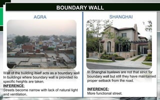 BOUNDARY WALLBOUNDARY WALL
AGRA SHANGHAI
Wall of the building itself acts as a boundary wall
In buildings where boundary wall is provided no
specific heights are taken.
INFERENCE:
Streets become narrow with lack of natural light
and ventilation.
In Shanghai byelaws are not that strict for
boundary wall but still they have maintained
proper setback from the road.
INFERENCE:
More functional street.
 