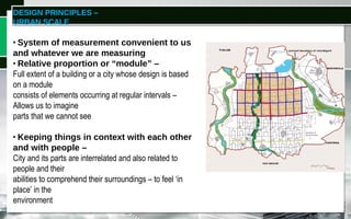 DESIGN PRINCIPLES –
URBAN SCALE
WHAT IS ‘SCALE’?
• System of measurement convenient to us
and whatever we are measuring
• Relative proportion or “module” –
Full extent of a building or a city whose design is based
on a module
consists of elements occurring at regular intervals –
Allows us to imagine
parts that we cannot see
• Keeping things in context with each other
and with people –
City and its parts are interrelated and also related to
people and their
abilities to comprehend their surroundings – to feel ‘in
place’ in the
environment
 