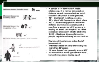 • A person 3-10’ from us is in ‘close’
relationship, 8’ is normal conversation
distance –speak in normal voices, catch
subtleties of speech & facial gestures.
• 40’ -- distinguish facial expressions.
• 80’ – friend’s 80 Recognize a friend s face
• 450’ – Discern body gesture. Maximum
distance at which we can distinguish a
man from a woman, or tell if someone is
waving for a taxi, catching ball, etc. (Max.
acceptable distance in athletic stadiums)
• 4,000’ – Maximum distance for seeing
people, beyond which they are too small to
How does this determine Urban Scale?
be seen at all.
• ‘Intimate Spaces’ of a city are usually not
more than 80’ across
• ‘Urbane Spaces’ are generally around 450’
• In ‘Monumental Vistas’ greater than 4000’,
human beings cease to play a part
 