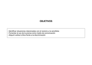 OBJETIVOS
- Identificar situaciones relacionadas con el racismo y la xenofobia
- Fomentar el uso de la prensa como medio de comunicación
- Adquirir actitud crítica frente a la discriminación
 