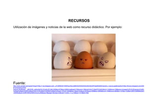 RECURSOS
Utilización de imágenes y noticias de la web como recurso didáctico. Por ejemplo:
Fuente:
http://www.google.es/imgres?imgurl=http://1.bp.blogspot.com/_qYCBN9mEYDM/SxuXXg1p68I/AAAAAAAAAm8/2mtkZ0PQdpM/s640/racismo_huevos.jpg&imgrefurl=http://forocio.blogspot.com/200
9/12/racismo-entre-
huevos.html&usg=__jMOIHX0_ghbtzXeOHr1hVg3L2lY=&h=355&w=475&sz=40&hl=es&start=70&zoom=1&tbnid=h2cC7J9gDFEXuM:&tbnh=134&tbnw=168&prev=/images%3Fq%3Dracismo%26hl
%3Des%26gbv%3D2%26biw%3D1419%26bih%3D582%26tbs%3Disch:10%2C1400&itbs=1&iact=hc&vpx=491&vpy=259&dur=2993&hovh=194&hovw=260&tx=137&ty=102&ei=i2fNTObfMMeOjAf1
-53WBw&oei=ZGfNTMHbOMWUOo3viJAB&esq=9&page=4&ndsp=23&ved=1t:429,r:11,s:70&biw=1419&bih=582
 