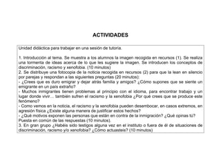 ACTIVIDADES
Unidad didáctica para trabajar en una sesión de tutoría.
1. Introducción al tema. Se muestra a los alumnos la imagen recogida en recursos (1). Se realiza
una tormenta de ideas acerca de lo que les sugiere la imagen. Se introducen los conceptos de
discriminación, racismo y xenofobia. (10 minutos)
2. Se distribuye una fotocopia de la noticia recogida en recursos (2) para que la lean en silencio
por parejas y respondan a las siguientes preguntas (20 minutos):
- ¿Crees que es duro emigrar y dejar atrás familia y amigos? ¿Cómo supones que se siente un
emigrante en un país extraño?
- Muchos inmigrantes tienen problemas al principio con el idioma, para encontrar trabajo y un
lugar donde vivir… también sufren el racismo y la xenofobia ¿Por qué crees que se produce este
fenómeno?
- Como vemos en la noticia, el racismo y la xenofobia pueden desembocar, en casos extremos, en
agresión física ¿Existe alguna manera de justificar estos hechos?
- ¿Qué motivos exponen las personas que están en contra de la inmigración? ¿Qué opinas tú?
Puesta en común de las respuestas (10 minutos).
3. En gran grupo ¿Habéis sido testigos alguna vez en el instituto o fuera de él de situaciones de
discriminación, racismo y/o xenofobia? ¿Cómo actuasteis? (10 minutos)
 