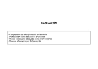EVALUACIÓN
- Comprensión de texto planteado en la noticia
- Participación en las actividades propuestas
- Uso de vocabulario adecuado en las intervenciones
- Respeto a las opiniones de los demás
 