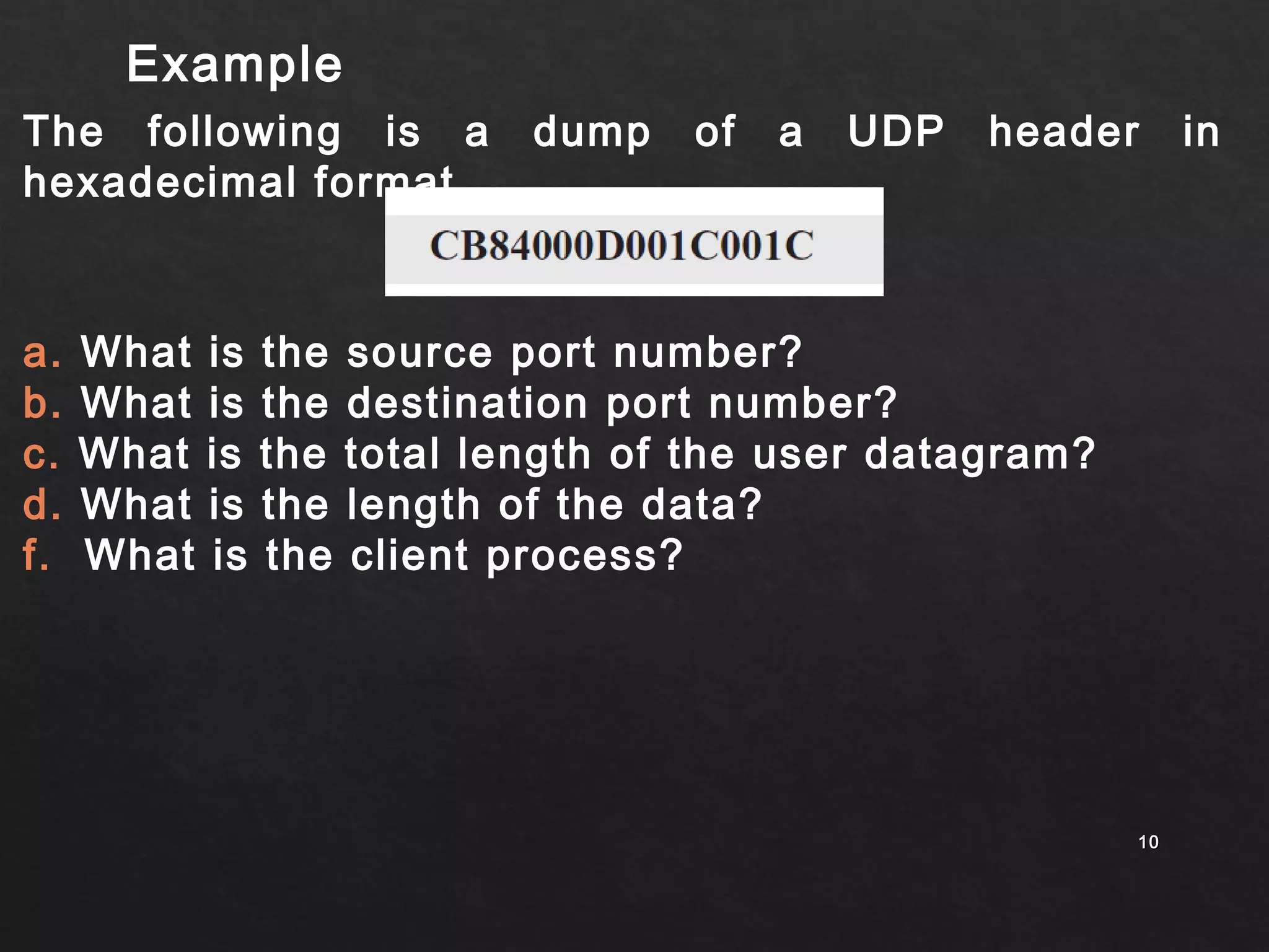 Example 
The following is a dump of a UDP header in 
hexadecimal format. 
1100 
a. What is the source port number? 
b. What is the destination port number? 
c. What is the total length of the user datagram? 
d. What is the length of the data? 
f. What is the client process? 
 