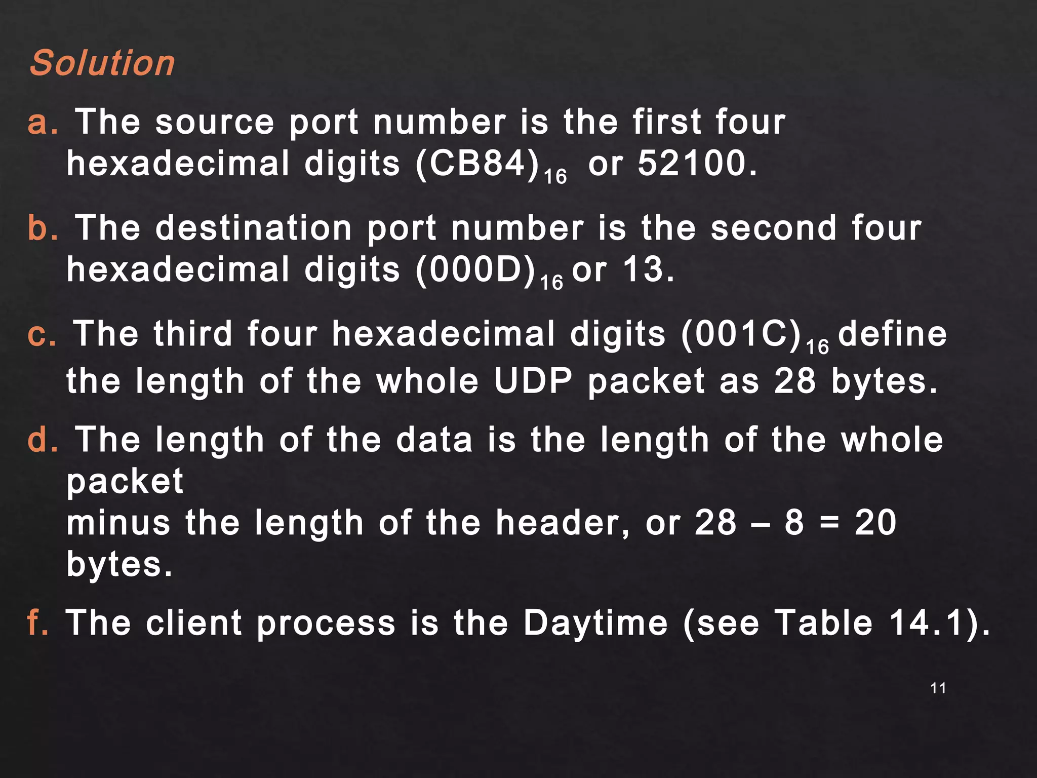 Solution 
a. The source port number is the first four 
hexadecimal digits (CB84)16 or 52100. 
b. The destination port number is the second four 
hexadecimal digits (000D)16 or 13. 
c. The third four hexadecimal digits (001C)16 define 
the length of the whole UDP packet as 28 bytes. 
d. The length of the data is the length of the whole 
packet 
minus the length of the header, or 28 – 8 = 20 
bytes. 
f. The client process is the Daytime (see Table 14.1). 
1111 
 