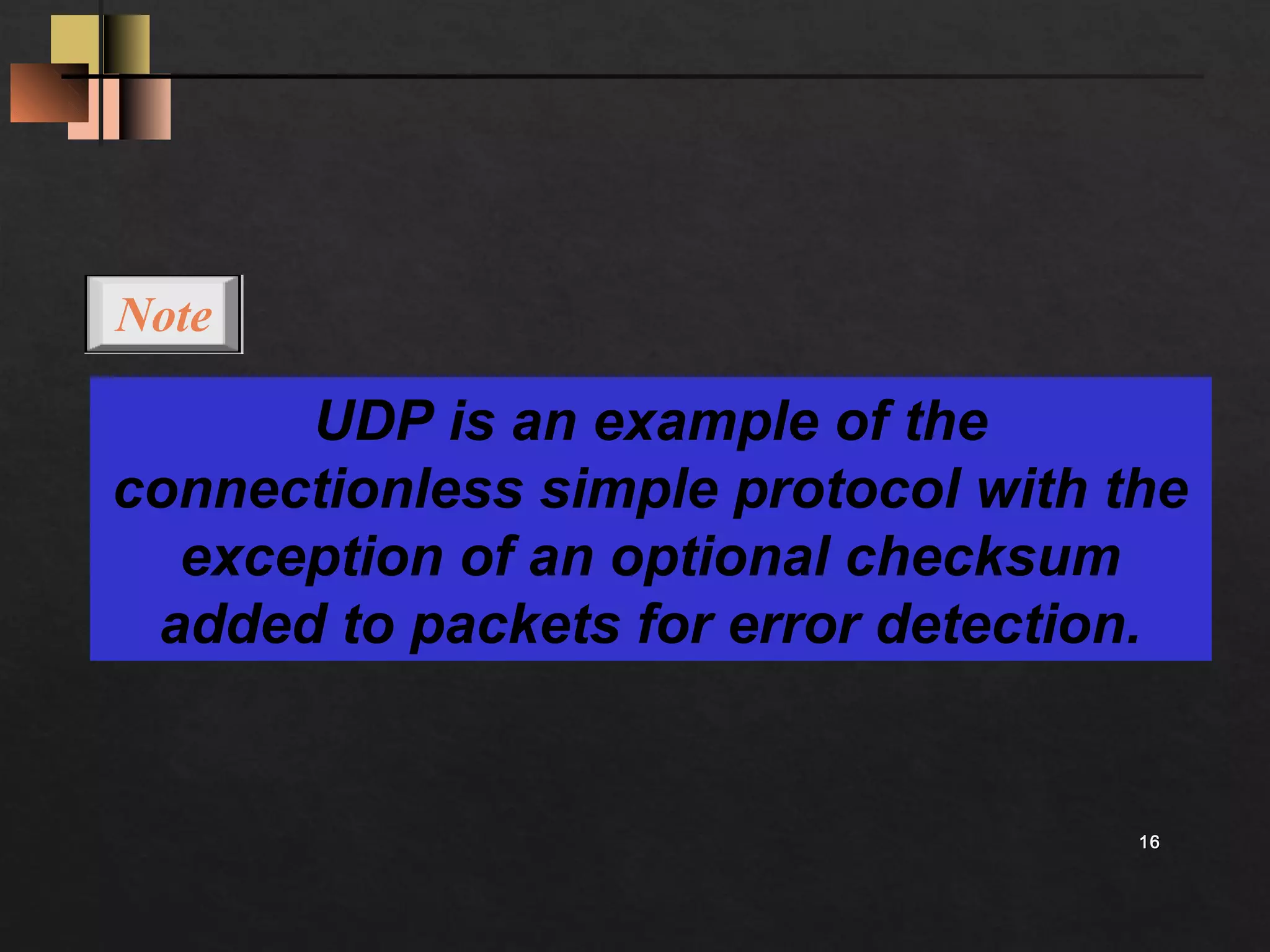 1166 
UDP is an example of the 
Note 
connectionless simple protocol with the 
exception of an optional checksum 
added to packets for error detection. 
 
