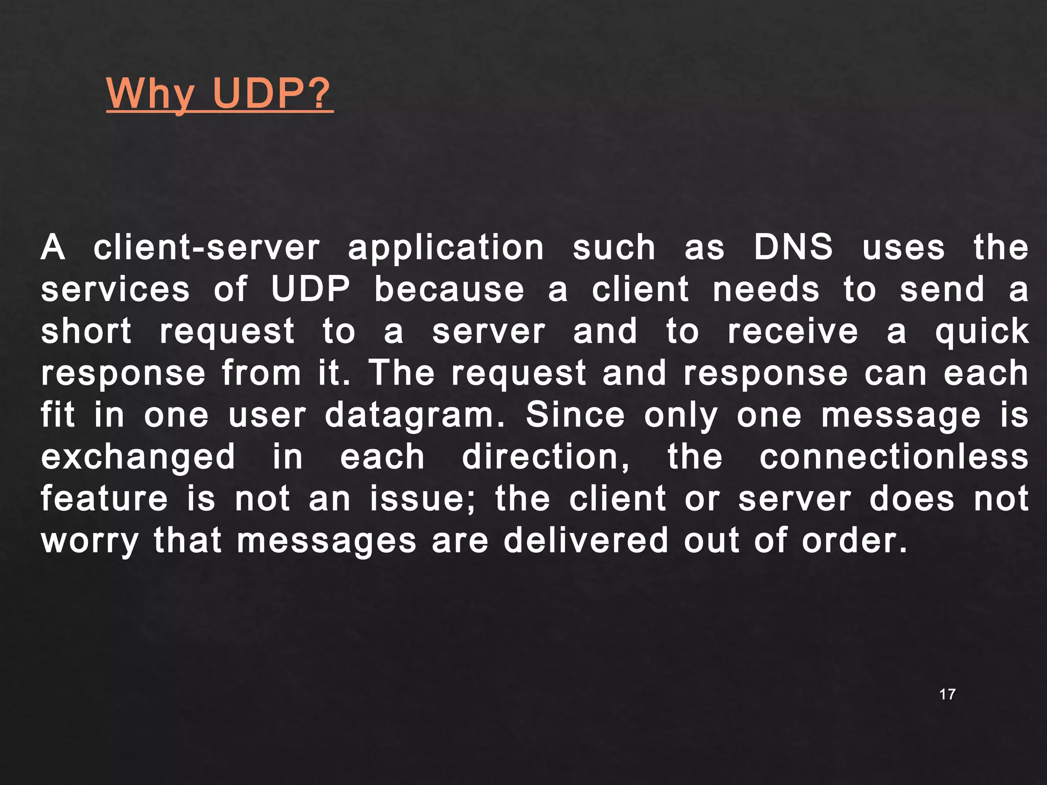 A client-server application such as DNS uses the 
services of UDP because a client needs to send a 
short request to a server and to receive a quick 
response from it. The request and response can each 
fit in one user datagram. Since only one message is 
exchanged in each direction, the connectionless 
feature is not an issue; the client or server does not 
worry that messages are delivered out of order. 
1177 
Why UDP? 
 